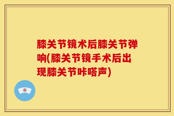 膝关节镜术后膝关节弹响(膝关节镜手术后出现膝关节咔嗒声)