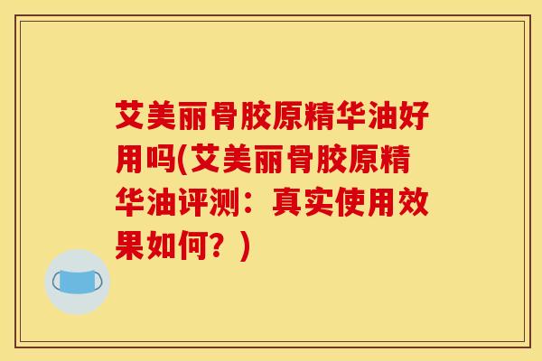 艾美丽骨胶原精华油好用吗(艾美丽骨胶原精华油评测：真实使用效果如何？)