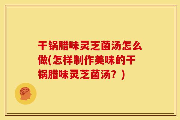干锅腊味灵芝菌汤怎么做(怎样制作美味的干锅腊味灵芝菌汤？)