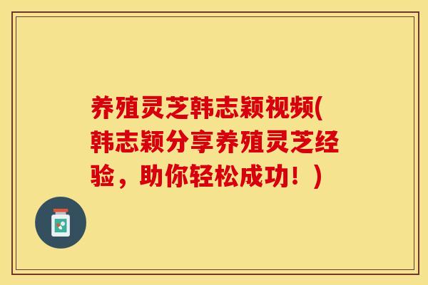 养殖灵芝韩志颖视频(韩志颖分享养殖灵芝经验，助你轻松成功！)