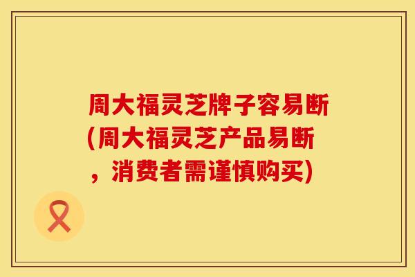周大福灵芝牌子容易断(周大福灵芝产品易断，消费者需谨慎购买)