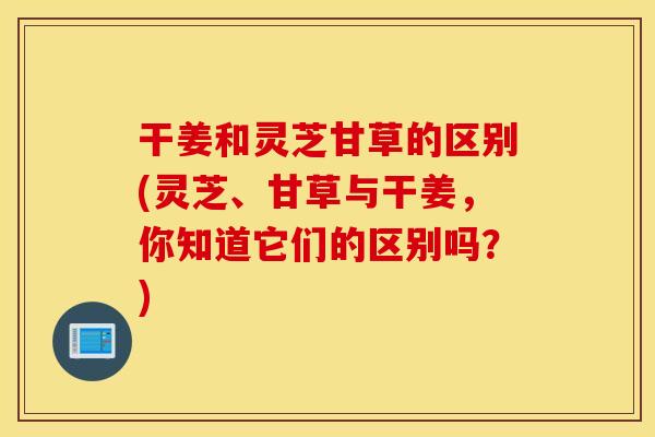 干姜和灵芝甘草的区别(灵芝、甘草与干姜，你知道它们的区别吗？)