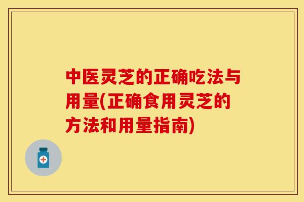 中医灵芝的正确吃法与用量(正确食用灵芝的方法和用量指南)