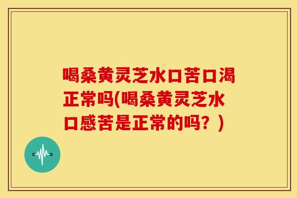 喝桑黄灵芝水口苦口渴正常吗(喝桑黄灵芝水口感苦是正常的吗？)