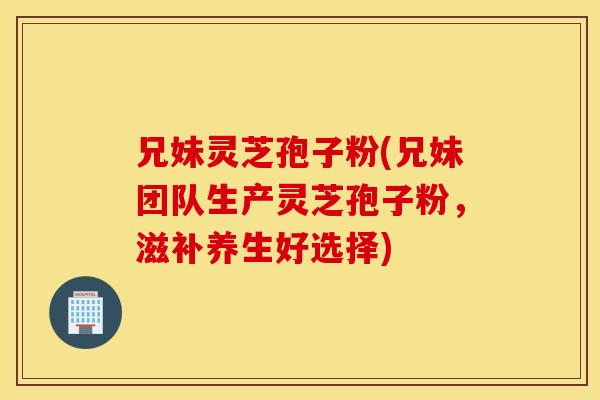 兄妹灵芝孢子粉(兄妹团队生产灵芝孢子粉，滋补养生好选择)