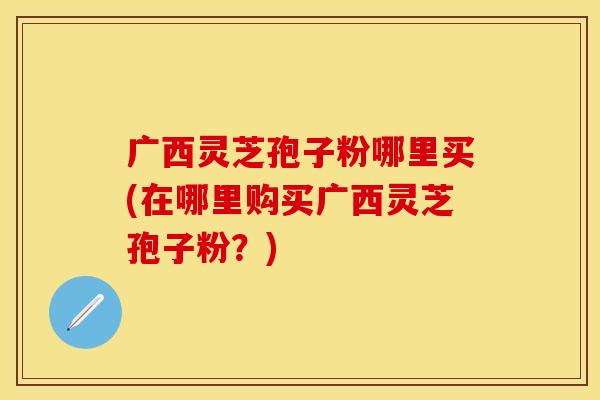 广西灵芝孢子粉哪里买(在哪里购买广西灵芝孢子粉？)