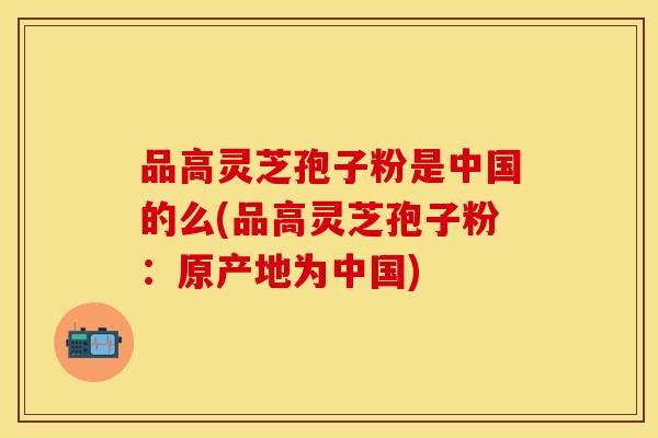 品高灵芝孢子粉是中国的么(品高灵芝孢子粉：原产地为中国)