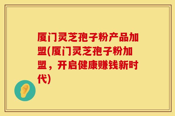 厦门灵芝孢子粉产品加盟(厦门灵芝孢子粉加盟，开启健康赚钱新时代)