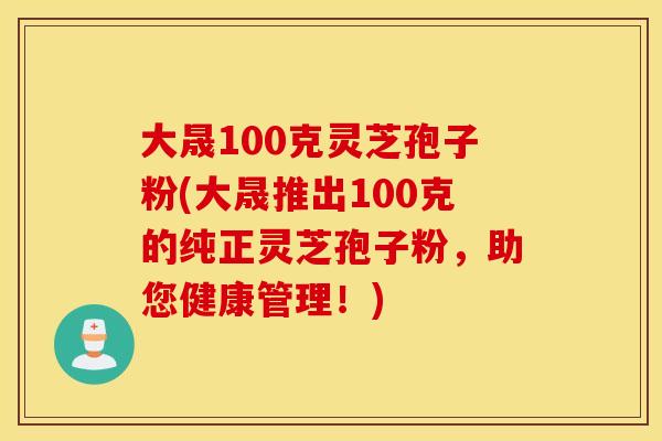 大晟100克灵芝孢子粉(大晟推出100克的纯正灵芝孢子粉，助您健康管理！)