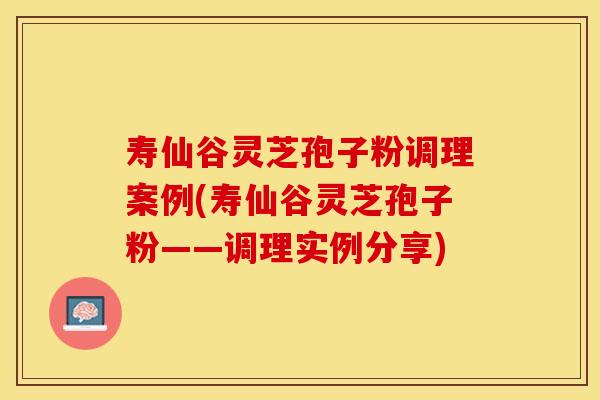 寿仙谷灵芝孢子粉调理案例(寿仙谷灵芝孢子粉——调理实例分享)