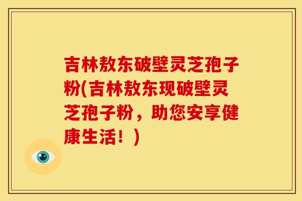 吉林敖东破壁灵芝孢子粉(吉林敖东现破壁灵芝孢子粉，助您安享健康生活！)