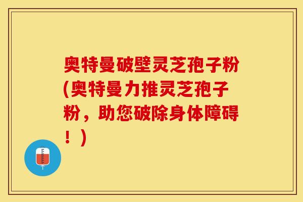 奥特曼破壁灵芝孢子粉(奥特曼力推灵芝孢子粉,助您破除身体障碍!) 奥特曼破壁灵芝孢子粉(奥特曼力推灵芝孢子粉,助您破除身体障碍!)