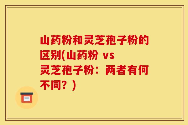 山药粉和灵芝孢子粉的区别(山药粉 vs 灵芝孢子粉：两者有何不同？)