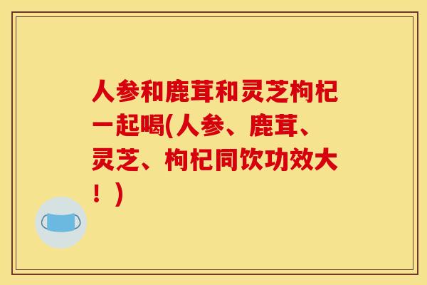 人参和鹿茸和灵芝枸杞一起喝(人参、鹿茸、灵芝、枸杞同饮功效大！)