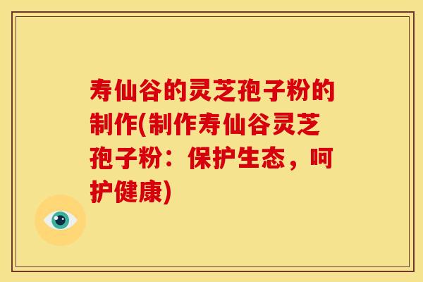 寿仙谷的灵芝孢子粉的制作(制作寿仙谷灵芝孢子粉：保护生态，呵护健康)