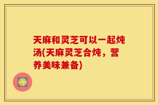 天麻和灵芝可以一起炖汤(天麻灵芝合炖，营养美味兼备)