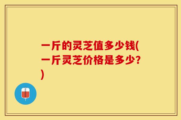 一斤的灵芝值多少钱(一斤灵芝价格是多少？)