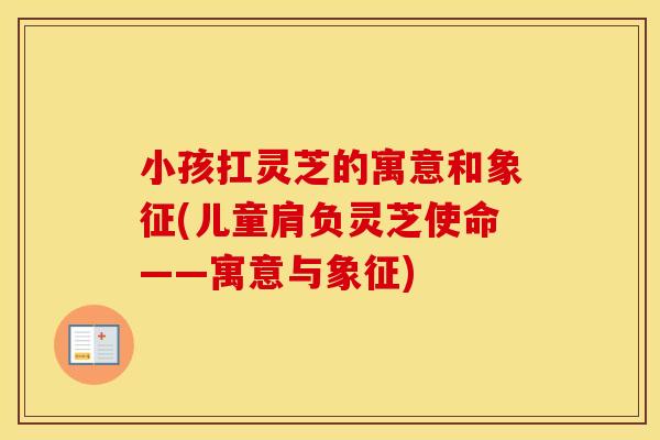 小孩扛灵芝的寓意和象征(儿童肩负灵芝使命——寓意与象征) 小孩扛灵芝的寓意和象征(儿童肩负灵芝使命——寓意与象征)
