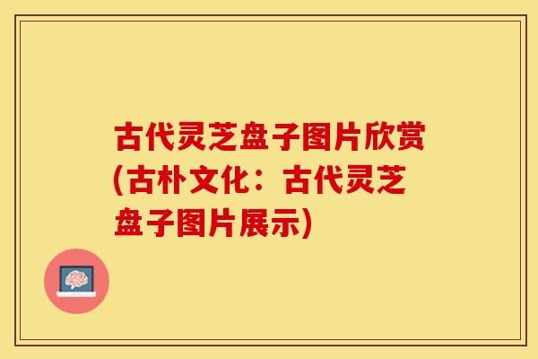 古代灵芝盘子图片欣赏(古朴文化：古代灵芝盘子图片展示)