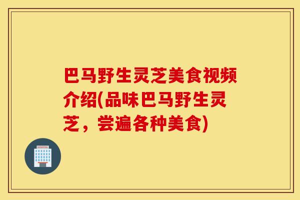 巴马野生灵芝美食视频介绍(品味巴马野生灵芝，尝遍各种美食)