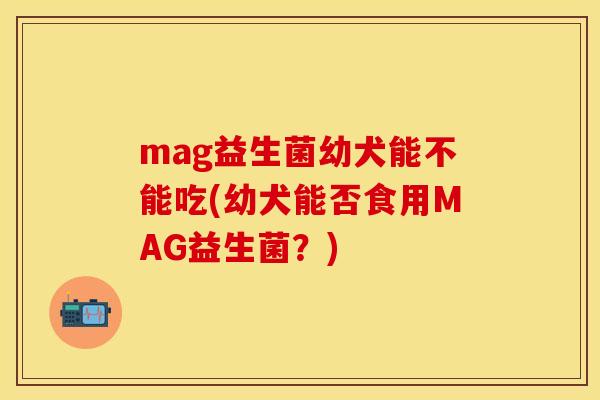 mag益生菌幼犬能不能吃(幼犬能否食用MAG益生菌？)