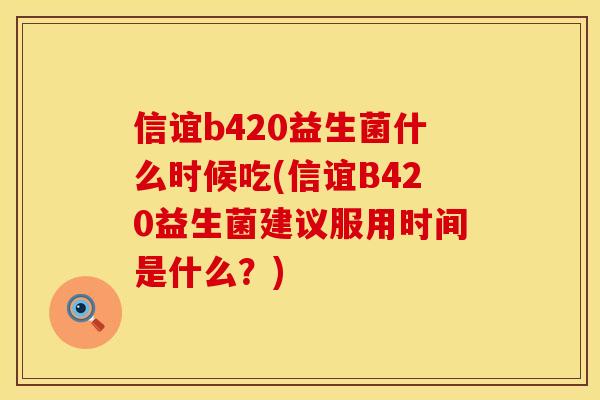 信谊b420益生菌什么时候吃(信谊B420益生菌建议服用时间是什么？)