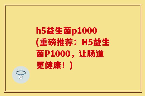 h5益生菌p1000(重磅推荐：H5益生菌P1000，让肠道更健康！)