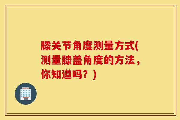膝关节角度测量方式(测量膝盖角度的方法，你知道吗？)