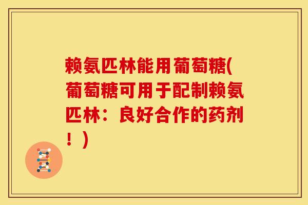 赖氨匹林能用葡萄糖(葡萄糖可用于配制赖氨匹林：良好合作的药剂！)