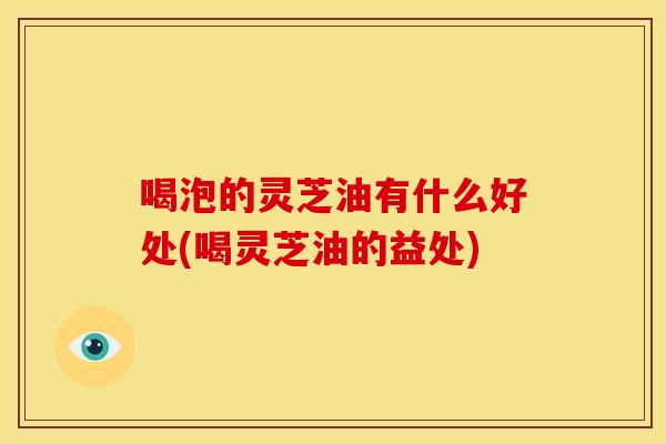 喝泡的灵芝油有什么好处(喝灵芝油的益处)