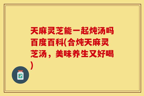 天麻灵芝能一起炖汤吗百度百科(合炖天麻灵芝汤，美味养生又好喝)