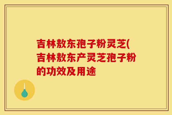 吉林敖东孢子粉灵芝(吉林敖东产灵芝孢子粉的功效及用途