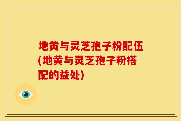地黄与灵芝孢子粉配伍(地黄与灵芝孢子粉搭配的益处)