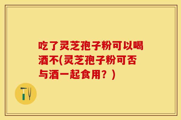 吃了灵芝孢子粉可以喝酒不(灵芝孢子粉可否与酒一起食用？)