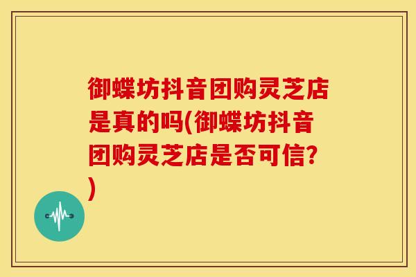御蝶坊抖音团购灵芝店是真的吗(御蝶坊抖音团购灵芝店是否可信？)