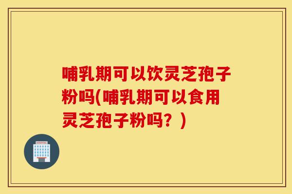 哺乳期可以饮灵芝孢子粉吗(哺乳期可以食用灵芝孢子粉吗？)