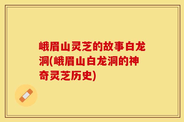 峨眉山灵芝的故事白龙洞(峨眉山白龙洞的神奇灵芝历史)
