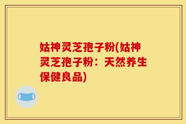 姑神灵芝孢子粉(姑神灵芝孢子粉：天然养生保健良品)