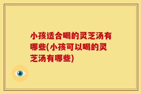 小孩适合喝的灵芝汤有哪些(小孩可以喝的灵芝汤有哪些)