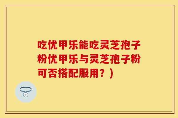 吃优甲乐能吃灵芝孢子粉优甲乐与灵芝孢子粉可否搭配服用？)