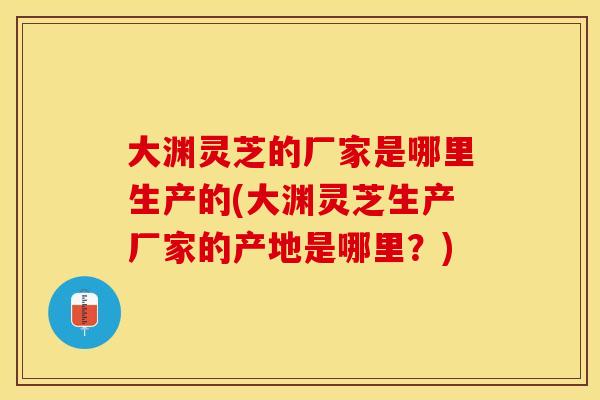 大渊灵芝的厂家是哪里生产的(大渊灵芝生产厂家的产地是哪里？)