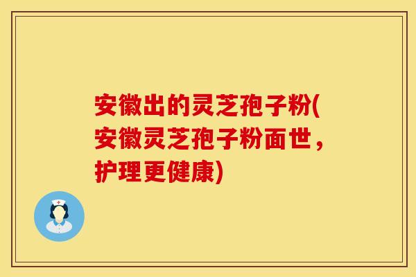 安徽出的灵芝孢子粉(安徽灵芝孢子粉面世，护理更健康)
