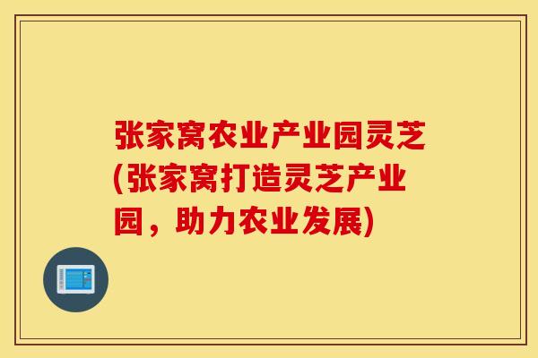 张家窝农业产业园灵芝(张家窝打造灵芝产业园，助力农业发展)