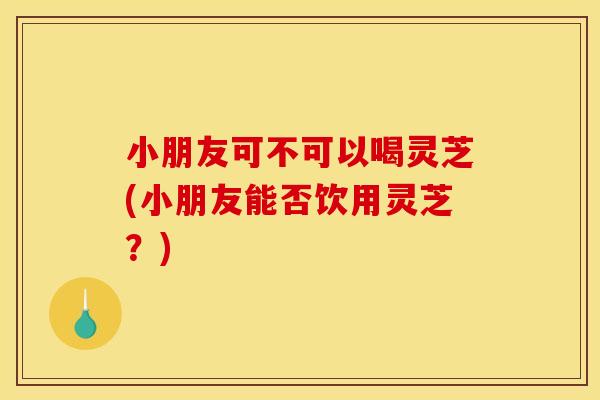 小朋友可不可以喝灵芝(小朋友能否饮用灵芝？)