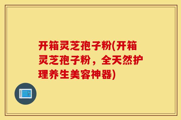 开箱灵芝孢子粉(开箱灵芝孢子粉，全天然护理养生美容神器)