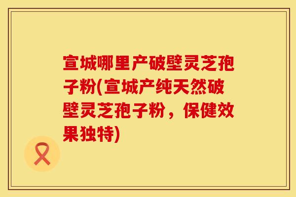 宣城哪里产破壁灵芝孢子粉(宣城产纯天然破壁灵芝孢子粉，保健效果独特)