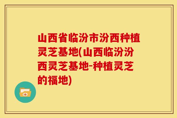 山西省临汾市汾西种植灵芝基地(山西临汾汾西灵芝基地-种植灵芝的福地)