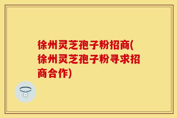 徐州灵芝孢子粉招商(徐州灵芝孢子粉寻求招商合作)
