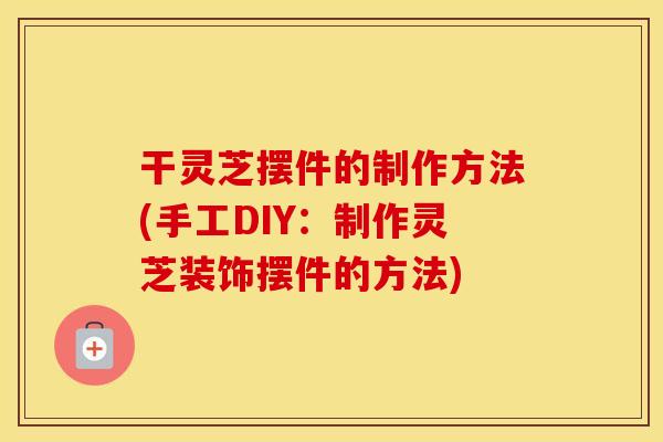 干灵芝摆件的制作方法(手工DIY：制作灵芝装饰摆件的方法)