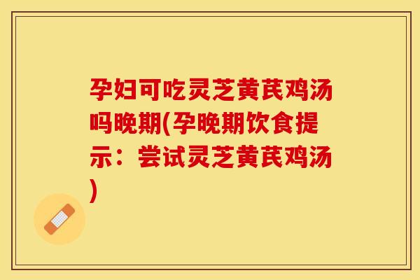 孕妇可吃灵芝黄芪鸡汤吗晚期(孕晚期饮食提示：尝试灵芝黄芪鸡汤)